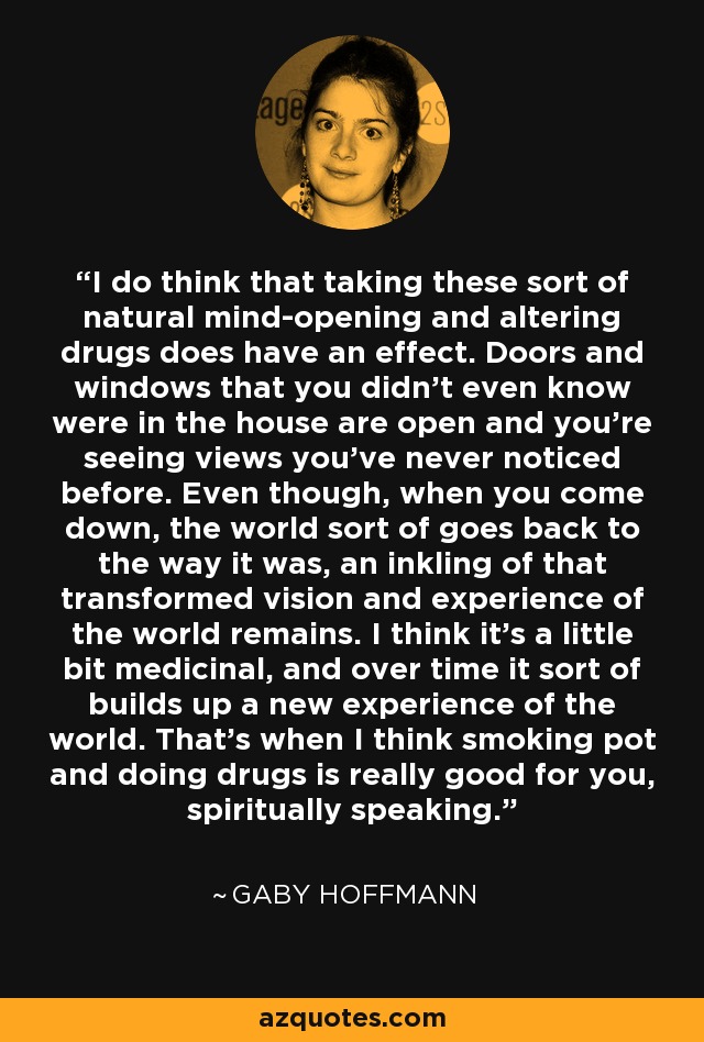 I do think that taking these sort of natural mind-opening and altering drugs does have an effect. Doors and windows that you didn't even know were in the house are open and you're seeing views you've never noticed before. Even though, when you come down, the world sort of goes back to the way it was, an inkling of that transformed vision and experience of the world remains. I think it's a little bit medicinal, and over time it sort of builds up a new experience of the world. That's when I think smoking pot and doing drugs is really good for you, spiritually speaking. - Gaby Hoffmann