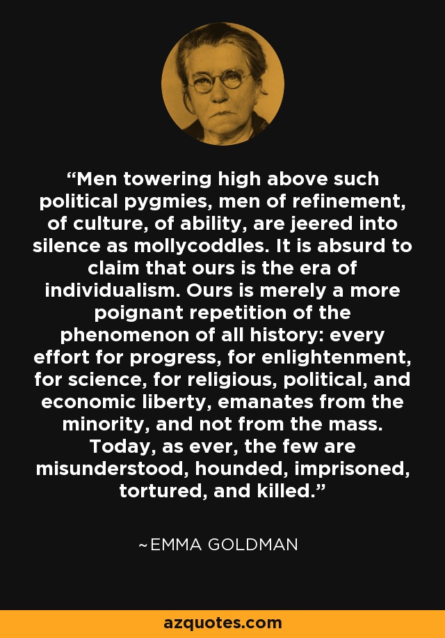 Men towering high above such political pygmies, men of refinement, of culture, of ability, are jeered into silence as mollycoddles. It is absurd to claim that ours is the era of individualism. Ours is merely a more poignant repetition of the phenomenon of all history: every effort for progress, for enlightenment, for science, for religious, political, and economic liberty, emanates from the minority, and not from the mass. Today, as ever, the few are misunderstood, hounded, imprisoned, tortured, and killed. - Emma Goldman