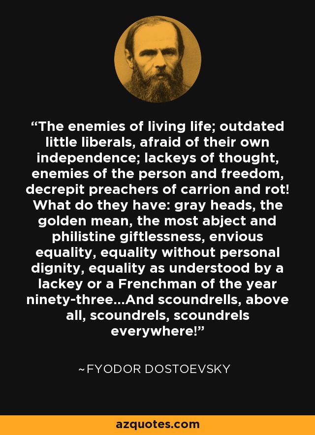 The enemies of living life; outdated little liberals, afraid of their own independence; lackeys of thought, enemies of the person and freedom, decrepit preachers of carrion and rot! What do they have: gray heads, the golden mean, the most abject and philistine giftlessness, envious equality, equality without personal dignity, equality as understood by a lackey or a Frenchman of the year ninety-three...And scoundrells, above all, scoundrels, scoundrels everywhere! - Fyodor Dostoevsky