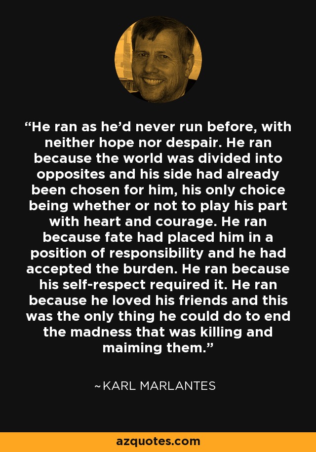 He ran as he'd never run before, with neither hope nor despair. He ran because the world was divided into opposites and his side had already been chosen for him, his only choice being whether or not to play his part with heart and courage. He ran because fate had placed him in a position of responsibility and he had accepted the burden. He ran because his self-respect required it. He ran because he loved his friends and this was the only thing he could do to end the madness that was killing and maiming them. - Karl Marlantes
