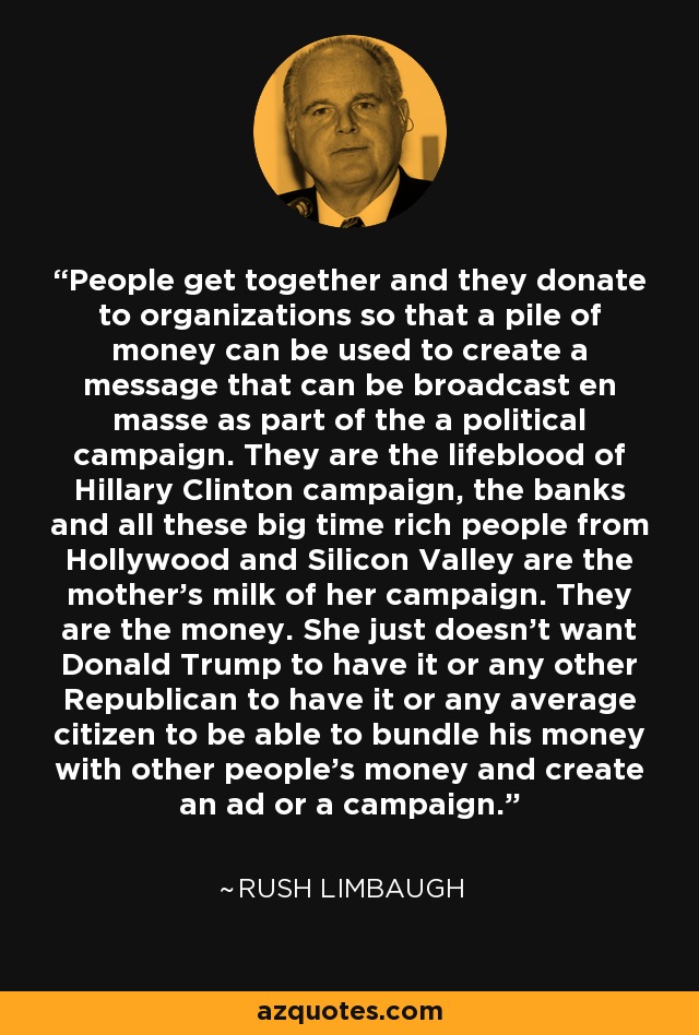 People get together and they donate to organizations so that a pile of money can be used to create a message that can be broadcast en masse as part of the a political campaign. They are the lifeblood of Hillary Clinton campaign, the banks and all these big time rich people from Hollywood and Silicon Valley are the mother's milk of her campaign. They are the money. She just doesn't want Donald Trump to have it or any other Republican to have it or any average citizen to be able to bundle his money with other people's money and create an ad or a campaign. - Rush Limbaugh