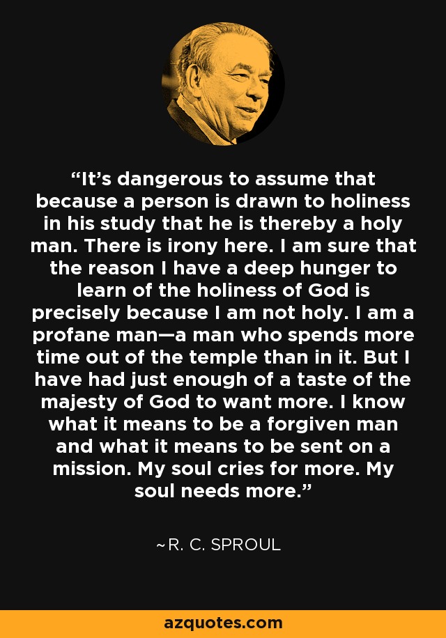 It’s dangerous to assume that because a person is drawn to holiness in his study that he is thereby a holy man. There is irony here. I am sure that the reason I have a deep hunger to learn of the holiness of God is precisely because I am not holy. I am a profane man—a man who spends more time out of the temple than in it. But I have had just enough of a taste of the majesty of God to want more. I know what it means to be a forgiven man and what it means to be sent on a mission. My soul cries for more. My soul needs more. - R. C. Sproul