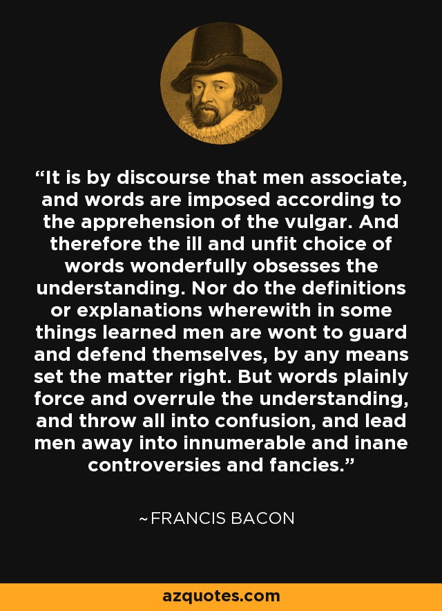It is by discourse that men associate, and words are imposed according to the apprehension of the vulgar. And therefore the ill and unfit choice of words wonderfully obsesses the understanding. Nor do the definitions or explanations wherewith in some things learned men are wont to guard and defend themselves, by any means set the matter right. But words plainly force and overrule the understanding, and throw all into confusion, and lead men away into innumerable and inane controversies and fancies. - Francis Bacon
