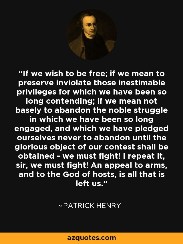 If we wish to be free; if we mean to preserve inviolate those inestimable privileges for which we have been so long contending; if we mean not basely to abandon the noble struggle in which we have been so long engaged, and which we have pledged ourselves never to abandon until the glorious object of our contest shall be obtained - we must fight! I repeat it, sir, we must fight! An appeal to arms, and to the God of hosts, is all that is left us. - Patrick Henry