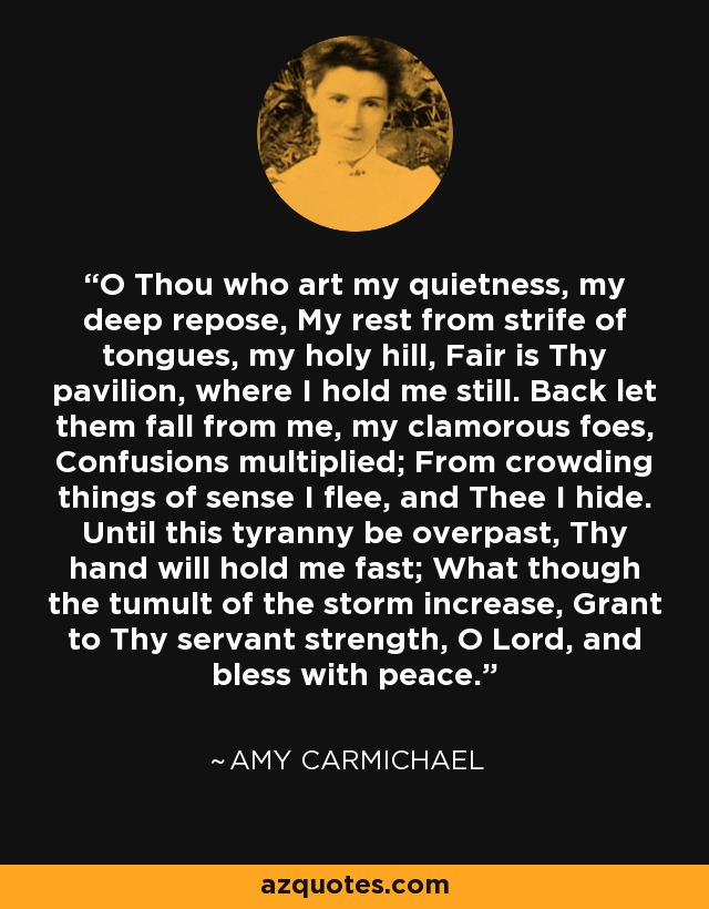 O Thou who art my quietness, my deep repose, My rest from strife of tongues, my holy hill, Fair is Thy pavilion, where I hold me still. Back let them fall from me, my clamorous foes, Confusions multiplied; From crowding things of sense I flee, and Thee I hide. Until this tyranny be overpast, Thy hand will hold me fast; What though the tumult of the storm increase, Grant to Thy servant strength, O Lord, and bless with peace. - Amy Carmichael