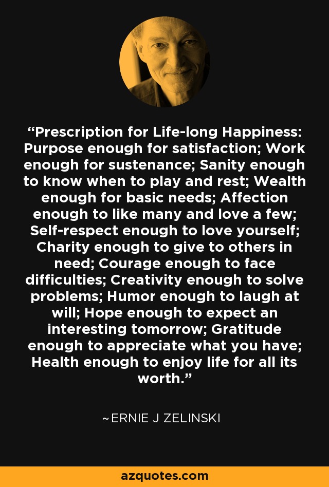 Prescription for Life-long Happiness: Purpose enough for satisfaction; Work enough for sustenance; Sanity enough to know when to play and rest; Wealth enough for basic needs; Affection enough to like many and love a few; Self-respect enough to love yourself; Charity enough to give to others in need; Courage enough to face difficulties; Creativity enough to solve problems; Humor enough to laugh at will; Hope enough to expect an interesting tomorrow; Gratitude enough to appreciate what you have; Health enough to enjoy life for all its worth. - Ernie J Zelinski