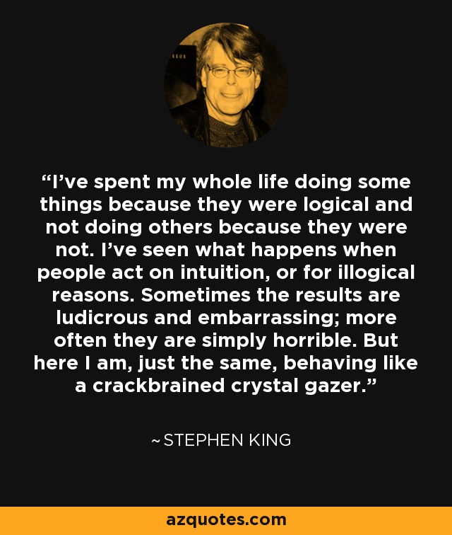 I've spent my whole life doing some things because they were logical and not doing others because they were not. I've seen what happens when people act on intuition, or for illogical reasons. Sometimes the results are ludicrous and embarrassing; more often they are simply horrible. But here I am, just the same, behaving like a crackbrained crystal gazer. - Stephen King