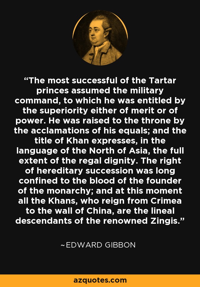 The most successful of the Tartar princes assumed the military command, to which he was entitled by the superiority either of merit or of power. He was raised to the throne by the acclamations of his equals; and the title of Khan expresses, in the language of the North of Asia, the full extent of the regal dignity. The right of hereditary succession was long confined to the blood of the founder of the monarchy; and at this moment all the Khans, who reign from Crimea to the wall of China, are the lineal descendants of the renowned Zingis. - Edward Gibbon