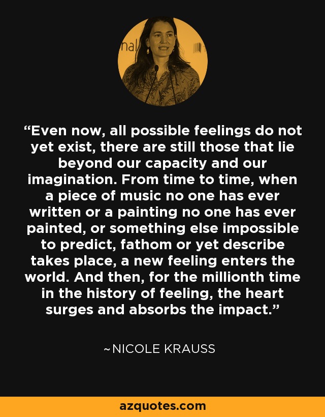 Even now, all possible feelings do not yet exist, there are still those that lie beyond our capacity and our imagination. From time to time, when a piece of music no one has ever written or a painting no one has ever painted, or something else impossible to predict, fathom or yet describe takes place, a new feeling enters the world. And then, for the millionth time in the history of feeling, the heart surges and absorbs the impact. - Nicole Krauss