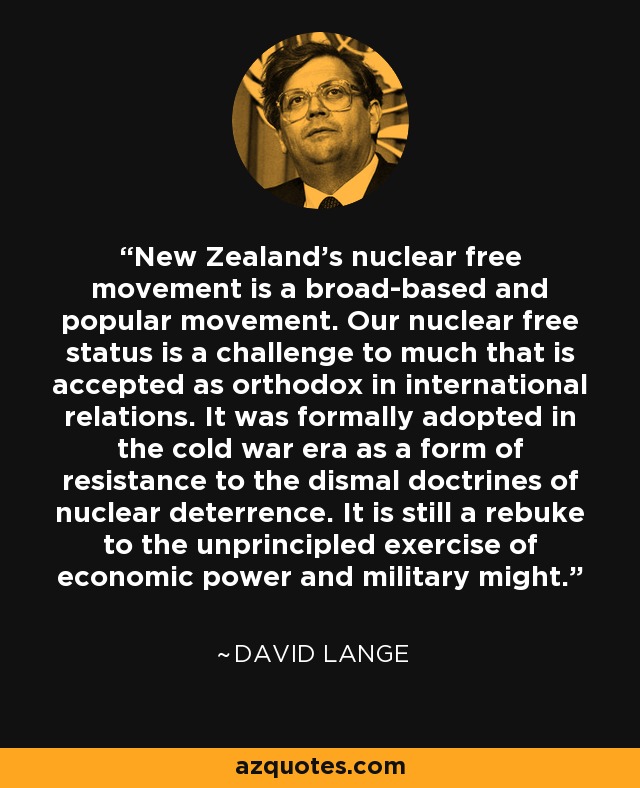 New Zealand’s nuclear free movement is a broad-based and popular movement. Our nuclear free status is a challenge to much that is accepted as orthodox in international relations. It was formally adopted in the cold war era as a form of resistance to the dismal doctrines of nuclear deterrence. It is still a rebuke to the unprincipled exercise of economic power and military might. - David Lange