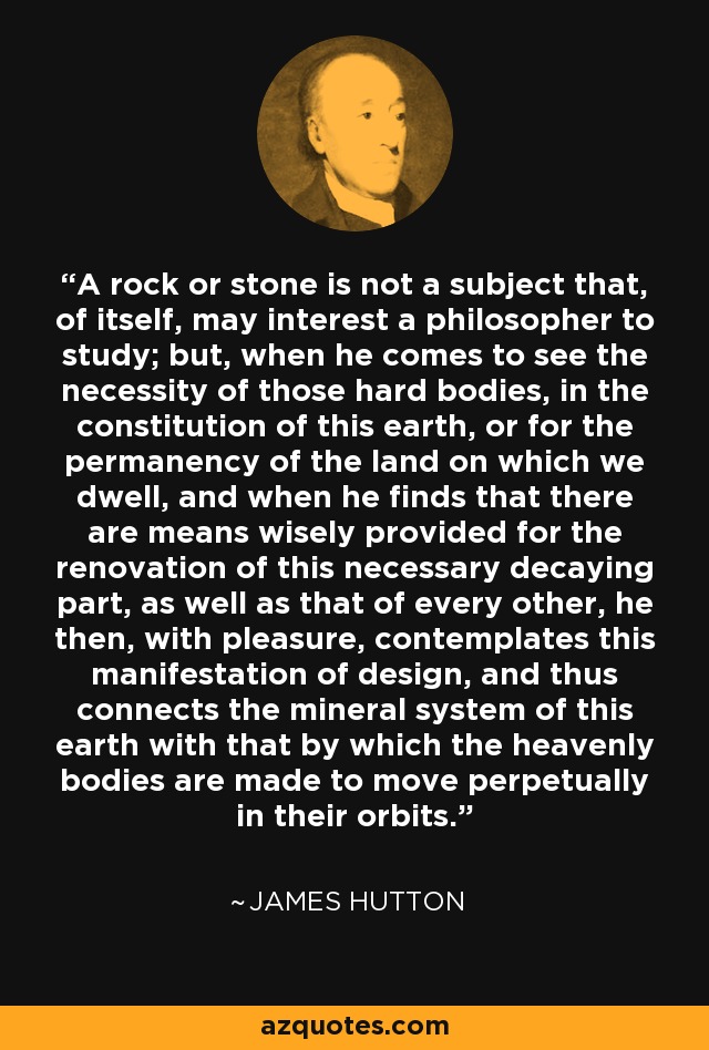 A rock or stone is not a subject that, of itself, may interest a philosopher to study; but, when he comes to see the necessity of those hard bodies, in the constitution of this earth, or for the permanency of the land on which we dwell, and when he finds that there are means wisely provided for the renovation of this necessary decaying part, as well as that of every other, he then, with pleasure, contemplates this manifestation of design, and thus connects the mineral system of this earth with that by which the heavenly bodies are made to move perpetually in their orbits. - James Hutton