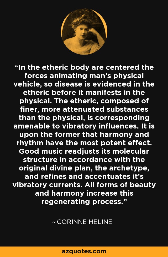 In the etheric body are centered the forces animating man's physical vehicle, so disease is evidenced in the etheric before it manifests in the physical. The etheric, composed of finer, more attenuated substances than the physical, is corresponding amenable to vibratory influences. It is upon the former that harmony and rhythm have the most potent effect. Good music readjusts its molecular structure in accordance with the original divine plan, the archetype, and refines and accentuates it's vibratory currents. All forms of beauty and harmony increase this regenerating process. - Corinne Heline