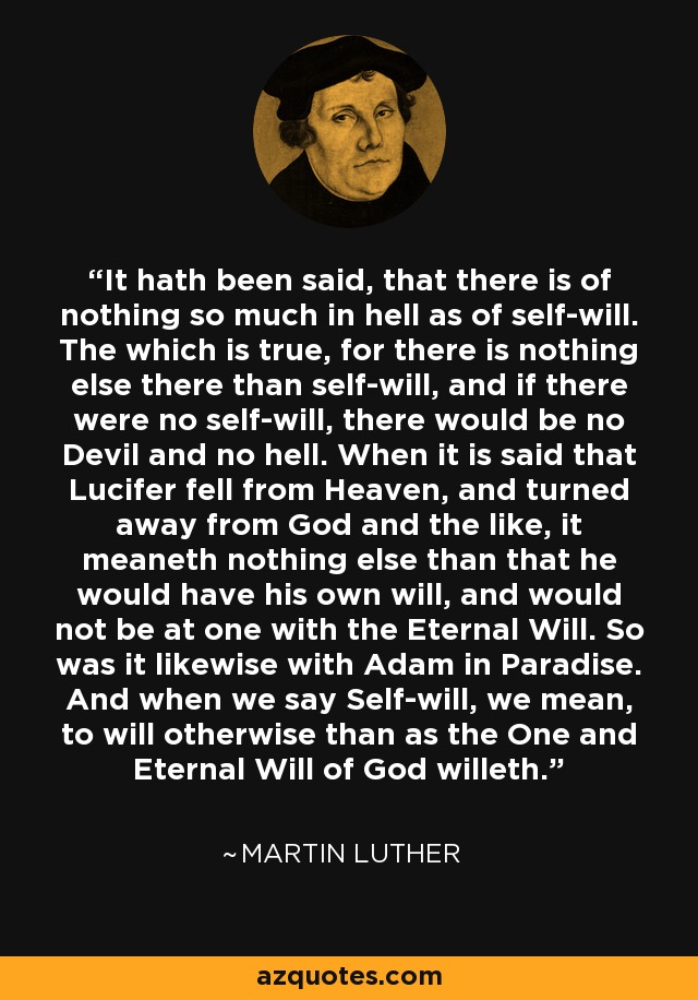 It hath been said, that there is of nothing so much in hell as of self-will. The which is true, for there is nothing else there than self-will, and if there were no self-will, there would be no Devil and no hell. When it is said that Lucifer fell from Heaven, and turned away from God and the like, it meaneth nothing else than that he would have his own will, and would not be at one with the Eternal Will. So was it likewise with Adam in Paradise. And when we say Self-will, we mean, to will otherwise than as the One and Eternal Will of God willeth. - Martin Luther