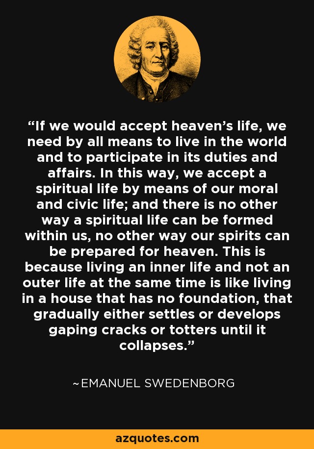 If we would accept heaven's life, we need by all means to live in the world and to participate in its duties and affairs. In this way, we accept a spiritual life by means of our moral and civic life; and there is no other way a spiritual life can be formed within us, no other way our spirits can be prepared for heaven. This is because living an inner life and not an outer life at the same time is like living in a house that has no foundation, that gradually either settles or develops gaping cracks or totters until it collapses. - Emanuel Swedenborg