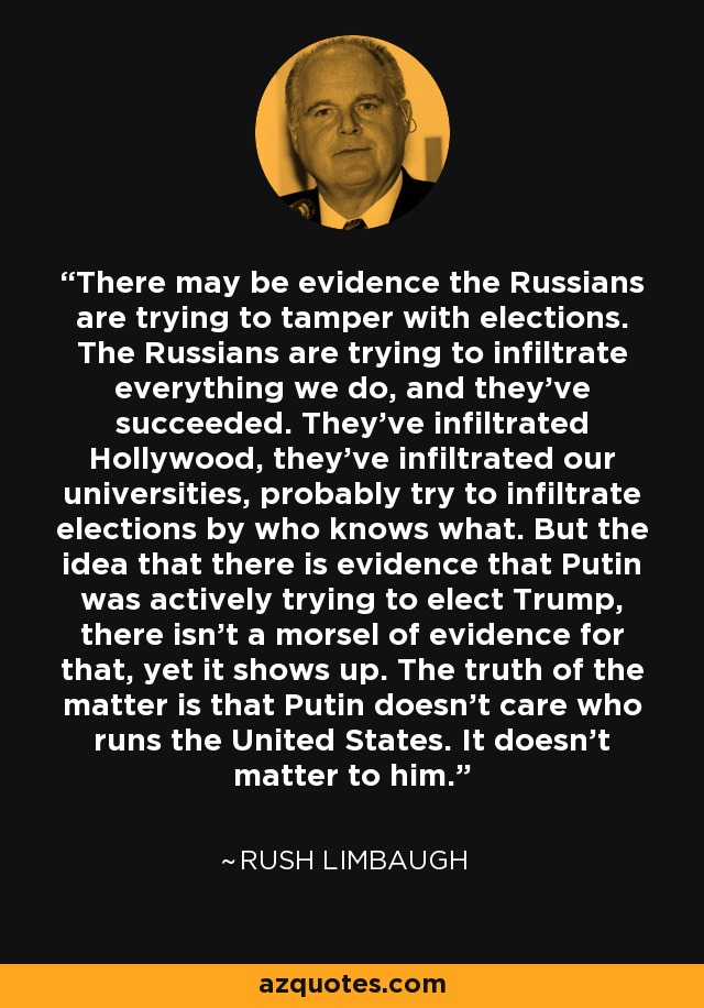 There may be evidence the Russians are trying to tamper with elections. The Russians are trying to infiltrate everything we do, and they've succeeded. They've infiltrated Hollywood, they've infiltrated our universities, probably try to infiltrate elections by who knows what. But the idea that there is evidence that Putin was actively trying to elect Trump, there isn't a morsel of evidence for that, yet it shows up. The truth of the matter is that Putin doesn't care who runs the United States. It doesn't matter to him. - Rush Limbaugh
