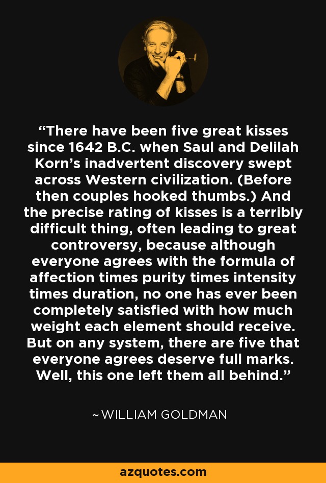 There have been five great kisses since 1642 B.C. when Saul and Delilah Korn's inadvertent discovery swept across Western civilization. (Before then couples hooked thumbs.) And the precise rating of kisses is a terribly difficult thing, often leading to great controversy, because although everyone agrees with the formula of affection times purity times intensity times duration, no one has ever been completely satisfied with how much weight each element should receive. But on any system, there are five that everyone agrees deserve full marks. Well, this one left them all behind. - William Goldman