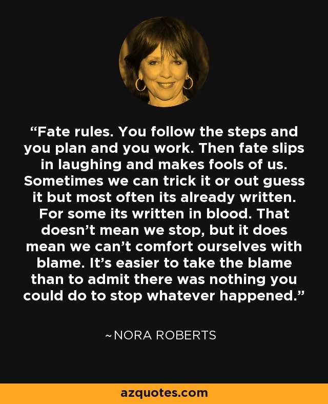 Fate rules. You follow the steps and you plan and you work. Then fate slips in laughing and makes fools of us. Sometimes we can trick it or out guess it but most often its already written. For some its written in blood. That doesn't mean we stop, but it does mean we can't comfort ourselves with blame. It's easier to take the blame than to admit there was nothing you could do to stop whatever happened. - Nora Roberts