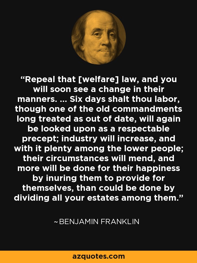 Repeal that [welfare] law, and you will soon see a change in their manners. ... Six days shalt thou labor, though one of the old commandments long treated as out of date, will again be looked upon as a respectable precept; industry will increase, and with it plenty among the lower people; their circumstances will mend, and more will be done for their happiness by inuring them to provide for themselves, than could be done by dividing all your estates among them. - Benjamin Franklin