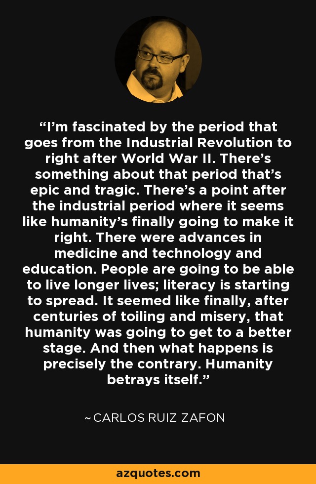 I'm fascinated by the period that goes from the Industrial Revolution to right after World War II. There's something about that period that's epic and tragic. There's a point after the industrial period where it seems like humanity's finally going to make it right. There were advances in medicine and technology and education. People are going to be able to live longer lives; literacy is starting to spread. It seemed like finally, after centuries of toiling and misery, that humanity was going to get to a better stage. And then what happens is precisely the contrary. Humanity betrays itself. - Carlos Ruiz Zafon