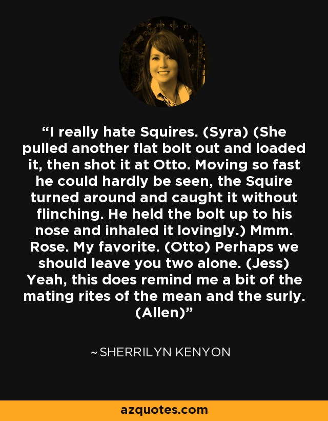 I really hate Squires. (Syra) (She pulled another flat bolt out and loaded it, then shot it at Otto. Moving so fast he could hardly be seen, the Squire turned around and caught it without flinching. He held the bolt up to his nose and inhaled it lovingly.) Mmm. Rose. My favorite. (Otto) Perhaps we should leave you two alone. (Jess) Yeah, this does remind me a bit of the mating rites of the mean and the surly. (Allen) - Sherrilyn Kenyon