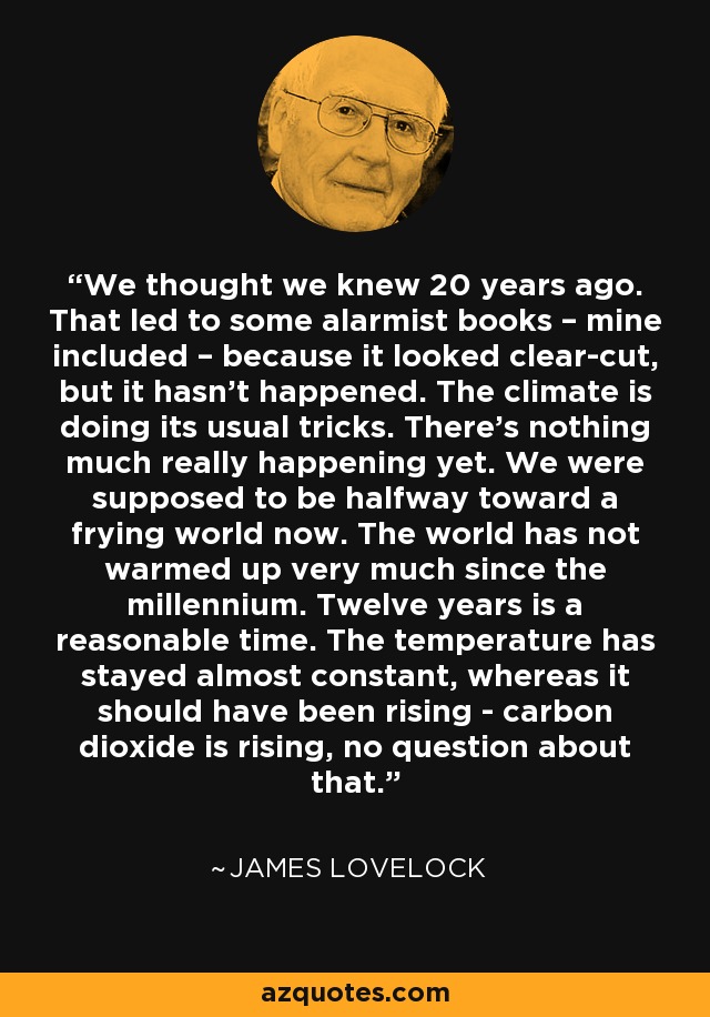 We thought we knew 20 years ago. That led to some alarmist books – mine included – because it looked clear-cut, but it hasn’t happened. The climate is doing its usual tricks. There’s nothing much really happening yet. We were supposed to be halfway toward a frying world now. The world has not warmed up very much since the millennium. Twelve years is a reasonable time. The temperature has stayed almost constant, whereas it should have been rising - carbon dioxide is rising, no question about that. - James Lovelock