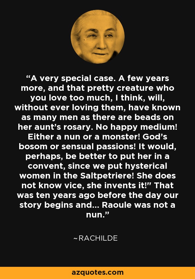 A very special case. A few years more, and that pretty creature who you love too much, I think, will, without ever loving them, have known as many men as there are beads on her aunt's rosary. No happy medium! Either a nun or a monster! God's bosom or sensual passions! It would, perhaps, be better to put her in a convent, since we put hysterical women in the Saltpetriere! She does not know vice, she invents it!
