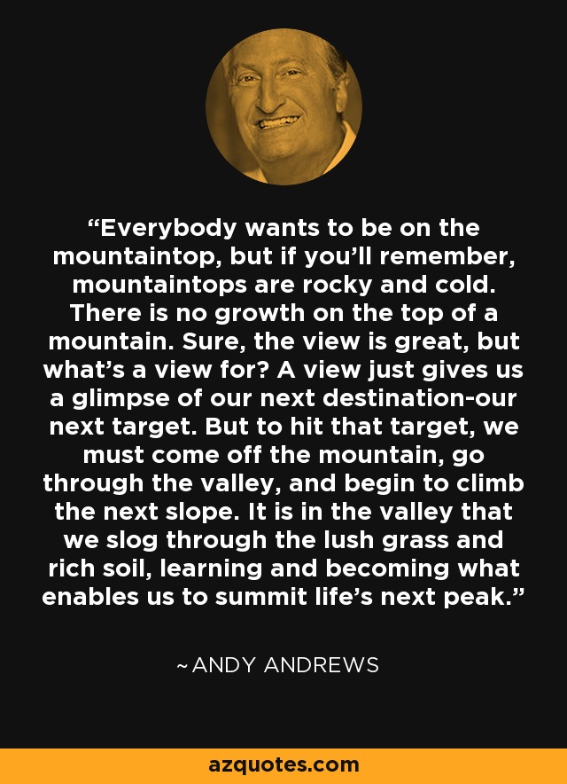 Everybody wants to be on the mountaintop, but if you'll remember, mountaintops are rocky and cold. There is no growth on the top of a mountain. Sure, the view is great, but what's a view for? A view just gives us a glimpse of our next destination-our next target. But to hit that target, we must come off the mountain, go through the valley, and begin to climb the next slope. It is in the valley that we slog through the lush grass and rich soil, learning and becoming what enables us to summit life's next peak. - Andy Andrews