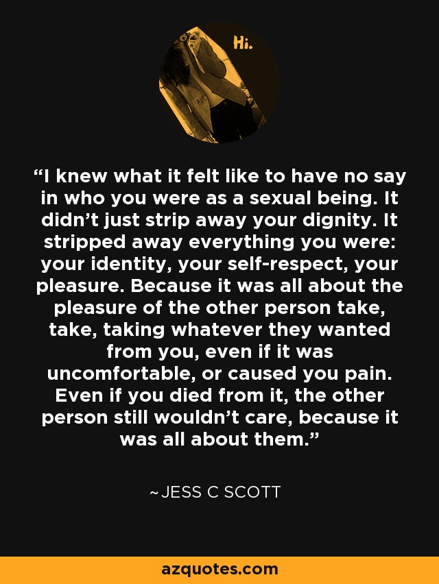 I knew what it felt like to have no say in who you were as a sexual being. It didn't just strip away your dignity. It stripped away everything you were: your identity, your self-respect, your pleasure. Because it was all about the pleasure of the other person take, take, taking whatever they wanted from you, even if it was uncomfortable, or caused you pain. Even if you died from it, the other person still wouldn't care, because it was all about them. - Jess C Scott