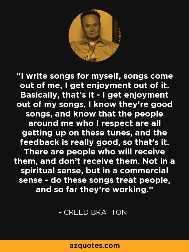 I write songs for myself, songs come out of me, I get enjoyment out of it. Basically, that's it - I get enjoyment out of my songs, I know they're good songs, and know that the people around me who I respect are all getting up on these tunes, and the feedback is really good, so that's it. There are people who will receive them, and don't receive them. Not in a spiritual sense, but in a commercial sense - do these songs treat people, and so far they're working. - Creed Bratton