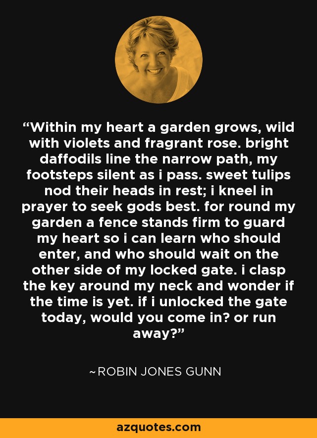 Within my heart a garden grows, wild with violets and fragrant rose. bright daffodils line the narrow path, my footsteps silent as i pass. sweet tulips nod their heads in rest; i kneel in prayer to seek gods best. for round my garden a fence stands firm to guard my heart so i can learn who should enter, and who should wait on the other side of my locked gate. i clasp the key around my neck and wonder if the time is yet. if i unlocked the gate today, would you come in? or run away? - Robin Jones Gunn