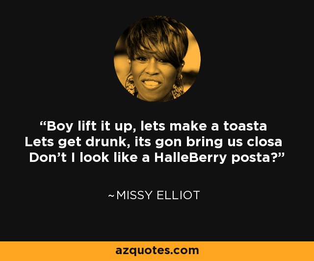 Boy lift it up, lets make a toasta Lets get drunk, its gon bring us closa Don't I look like a HalleBerry posta? - Missy Elliot