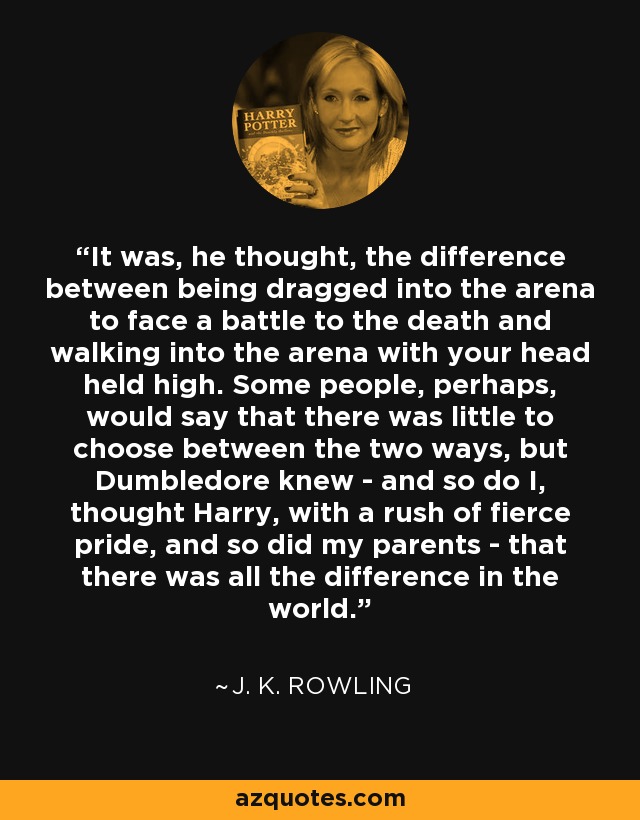 It was, he thought, the difference between being dragged into the arena to face a battle to the death and walking into the arena with your head held high. Some people, perhaps, would say that there was little to choose between the two ways, but Dumbledore knew - and so do I, thought Harry, with a rush of fierce pride, and so did my parents - that there was all the difference in the world. - J. K. Rowling