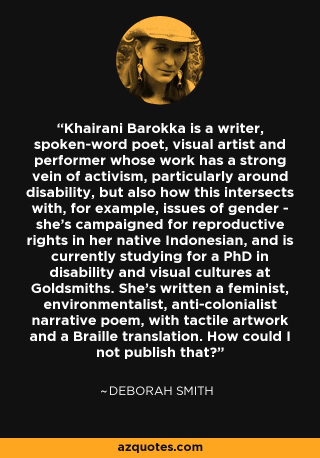 Khairani Barokka is a writer, spoken-word poet, visual artist and performer whose work has a strong vein of activism, particularly around disability, but also how this intersects with, for example, issues of gender - she's campaigned for reproductive rights in her native Indonesian, and is currently studying for a PhD in disability and visual cultures at Goldsmiths. She's written a feminist, environmentalist, anti-colonialist narrative poem, with tactile artwork and a Braille translation. How could I not publish that? - Deborah Smith