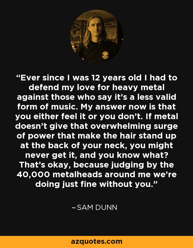 Ever since I was 12 years old I had to defend my love for heavy metal against those who say it's a less valid form of music. My answer now is that you either feel it or you don't. If metal doesn't give that overwhelming surge of power that make the hair stand up at the back of your neck, you might never get it, and you know what? That's okay, because judging by the 40,000 metalheads around me we're doing just fine without you. - Sam Dunn