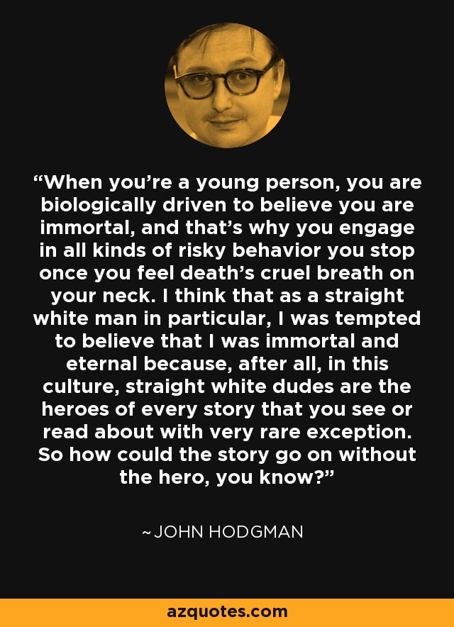 When you're a young person, you are biologically driven to believe you are immortal, and that's why you engage in all kinds of risky behavior you stop once you feel death's cruel breath on your neck. I think that as a straight white man in particular, I was tempted to believe that I was immortal and eternal because, after all, in this culture, straight white dudes are the heroes of every story that you see or read about with very rare exception. So how could the story go on without the hero, you know? - John Hodgman