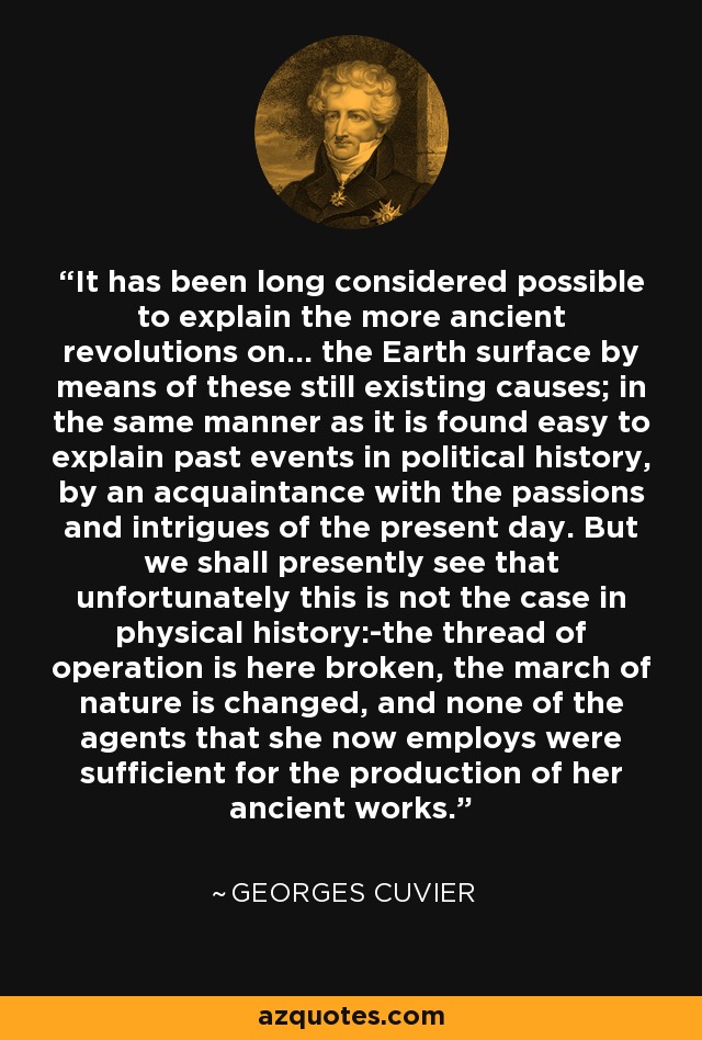 It has been long considered possible to explain the more ancient revolutions on... the Earth surface by means of these still existing causes; in the same manner as it is found easy to explain past events in political history, by an acquaintance with the passions and intrigues of the present day. But we shall presently see that unfortunately this is not the case in physical history:-the thread of operation is here broken, the march of nature is changed, and none of the agents that she now employs were sufficient for the production of her ancient works. - Georges Cuvier