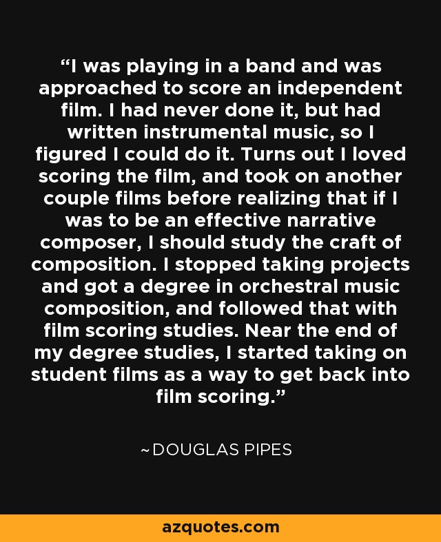 I was playing in a band and was approached to score an independent film. I had never done it, but had written instrumental music, so I figured I could do it. Turns out I loved scoring the film, and took on another couple films before realizing that if I was to be an effective narrative composer, I should study the craft of composition. I stopped taking projects and got a degree in orchestral music composition, and followed that with film scoring studies. Near the end of my degree studies, I started taking on student films as a way to get back into film scoring. - Douglas Pipes
