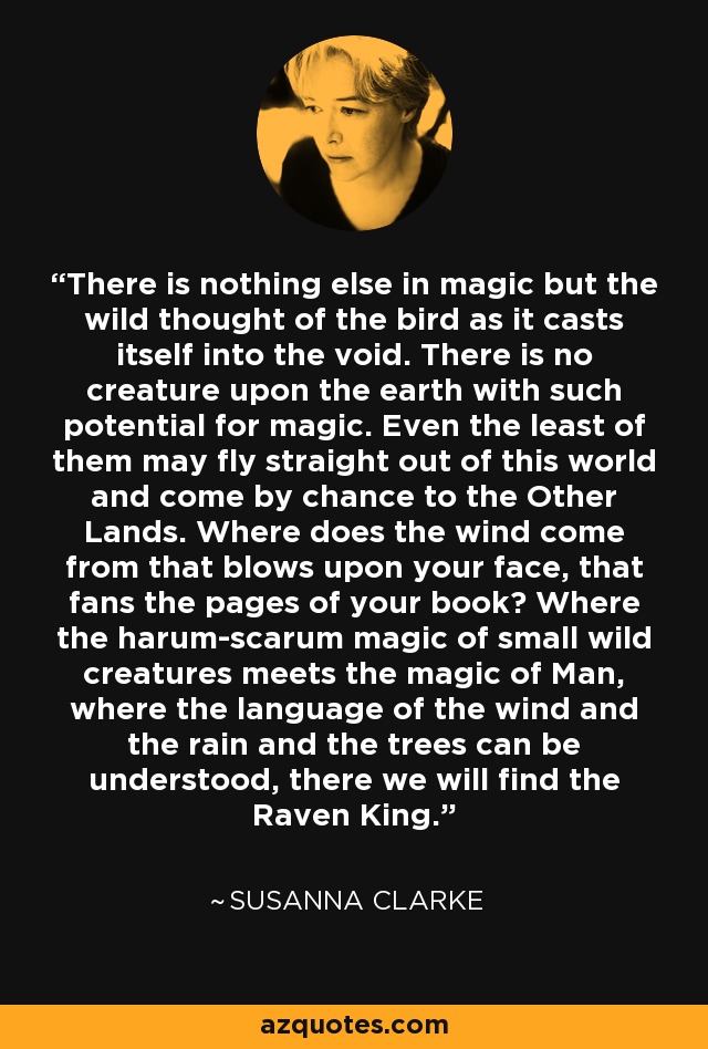 There is nothing else in magic but the wild thought of the bird as it casts itself into the void. There is no creature upon the earth with such potential for magic. Even the least of them may fly straight out of this world and come by chance to the Other Lands. Where does the wind come from that blows upon your face, that fans the pages of your book? Where the harum-scarum magic of small wild creatures meets the magic of Man, where the language of the wind and the rain and the trees can be understood, there we will find the Raven King. - Susanna Clarke