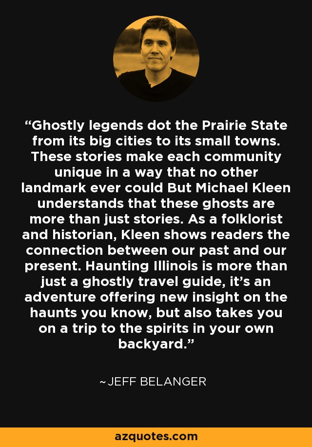 Ghostly legends dot the Prairie State from its big cities to its small towns. These stories make each community unique in a way that no other landmark ever could But Michael Kleen understands that these ghosts are more than just stories. As a folklorist and historian, Kleen shows readers the connection between our past and our present. Haunting Illinois is more than just a ghostly travel guide, it’s an adventure offering new insight on the haunts you know, but also takes you on a trip to the spirits in your own backyard. - Jeff Belanger
