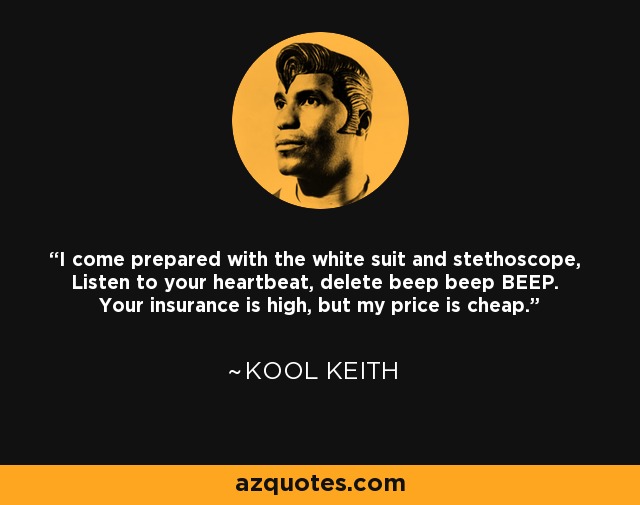 I come prepared with the white suit and stethoscope, Listen to your heartbeat, delete beep beep BEEP. Your insurance is high, but my price is cheap. - Kool Keith