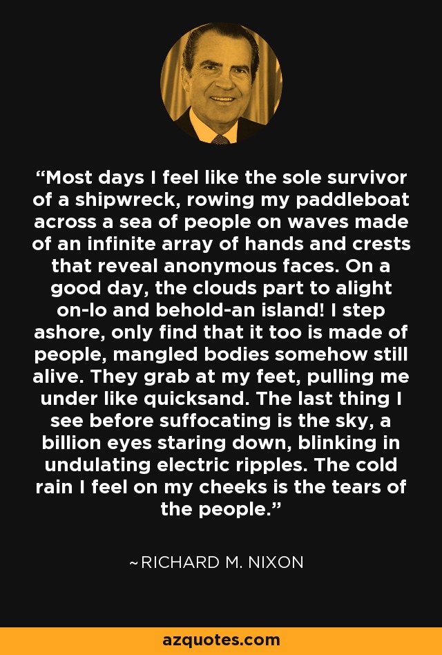 Most days I feel like the sole survivor of a shipwreck, rowing my paddleboat across a sea of people on waves made of an infinite array of hands and crests that reveal anonymous faces. On a good day, the clouds part to alight on-lo and behold-an island! I step ashore, only find that it too is made of people, mangled bodies somehow still alive. They grab at my feet, pulling me under like quicksand. The last thing I see before suffocating is the sky, a billion eyes staring down, blinking in undulating electric ripples. The cold rain I feel on my cheeks is the tears of the people. - Richard M. Nixon