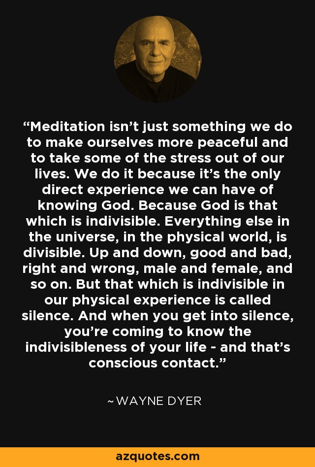 Meditation isn't just something we do to make ourselves more peaceful and to take some of the stress out of our lives. We do it because it's the only direct experience we can have of knowing God. Because God is that which is indivisible. Everything else in the universe, in the physical world, is divisible. Up and down, good and bad, right and wrong, male and female, and so on. But that which is indivisible in our physical experience is called silence. And when you get into silence, you're coming to know the indivisibleness of your life - and that's conscious contact. - Wayne Dyer