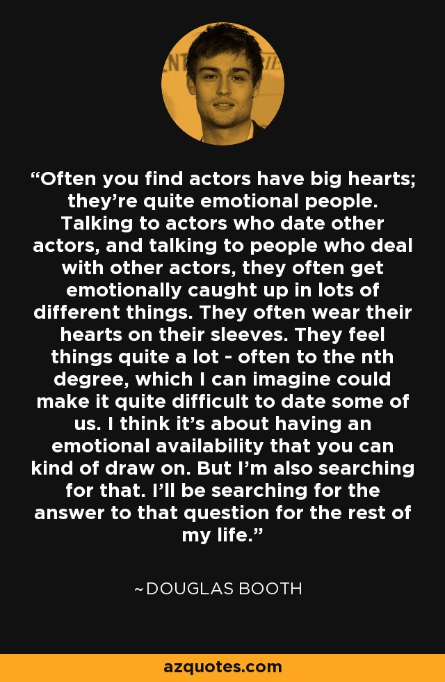 Often you find actors have big hearts; they're quite emotional people. Talking to actors who date other actors, and talking to people who deal with other actors, they often get emotionally caught up in lots of different things. They often wear their hearts on their sleeves. They feel things quite a lot - often to the nth degree, which I can imagine could make it quite difficult to date some of us. I think it's about having an emotional availability that you can kind of draw on. But I'm also searching for that. I'll be searching for the answer to that question for the rest of my life. - Douglas Booth