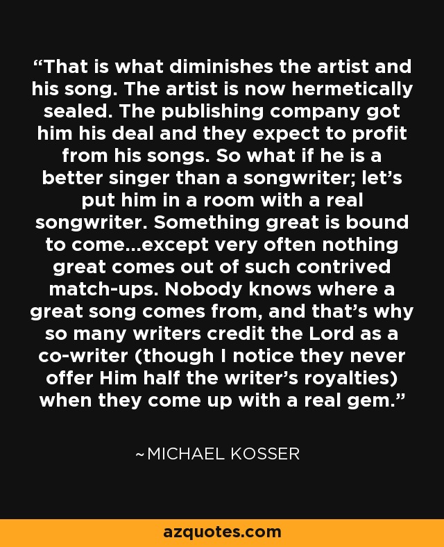 That is what diminishes the artist and his song. The artist is now hermetically sealed. The publishing company got him his deal and they expect to profit from his songs. So what if he is a better singer than a songwriter; let's put him in a room with a real songwriter. Something great is bound to come...except very often nothing great comes out of such contrived match-ups. Nobody knows where a great song comes from, and that's why so many writers credit the Lord as a co-writer (though I notice they never offer Him half the writer's royalties) when they come up with a real gem. - Michael Kosser