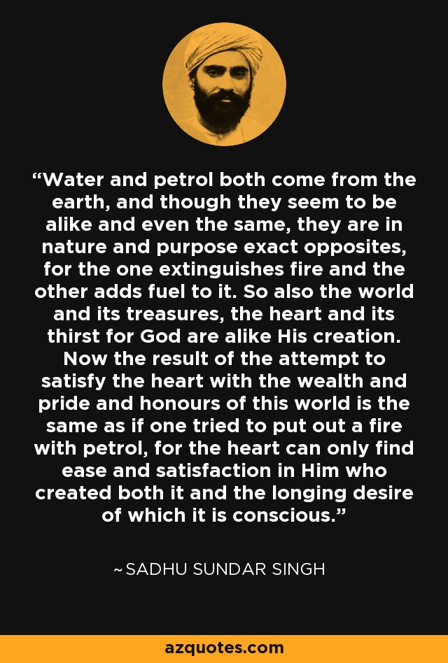 Water and petrol both come from the earth, and though they seem to be alike and even the same, they are in nature and purpose exact opposites, for the one extinguishes fire and the other adds fuel to it. So also the world and its treasures, the heart and its thirst for God are alike His creation. Now the result of the attempt to satisfy the heart with the wealth and pride and honours of this world is the same as if one tried to put out a fire with petrol, for the heart can only find ease and satisfaction in Him who created both it and the longing desire of which it is conscious. - Sadhu Sundar Singh