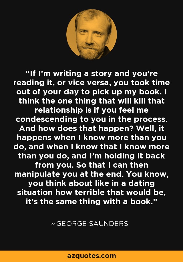 If I'm writing a story and you're reading it, or vice versa, you took time out of your day to pick up my book. I think the one thing that will kill that relationship is if you feel me condescending to you in the process. And how does that happen? Well, it happens when I know more than you do, and when I know that I know more than you do, and I'm holding it back from you. So that I can then manipulate you at the end. You know, you think about like in a dating situation how terrible that would be, it's the same thing with a book. - George Saunders