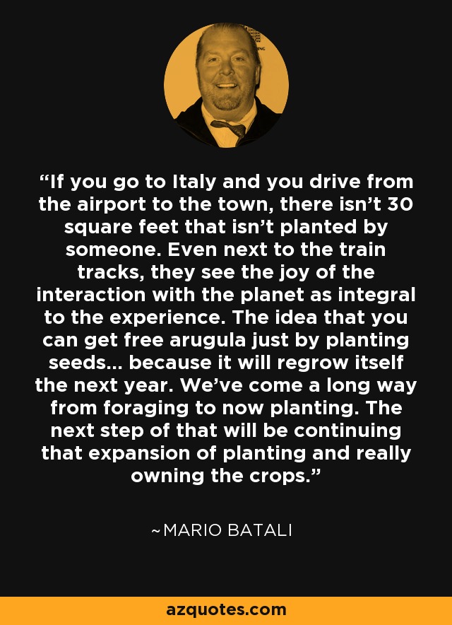 If you go to Italy and you drive from the airport to the town, there isn't 30 square feet that isn't planted by someone. Even next to the train tracks, they see the joy of the interaction with the planet as integral to the experience. The idea that you can get free arugula just by planting seeds... because it will regrow itself the next year. We've come a long way from foraging to now planting. The next step of that will be continuing that expansion of planting and really owning the crops. - Mario Batali
