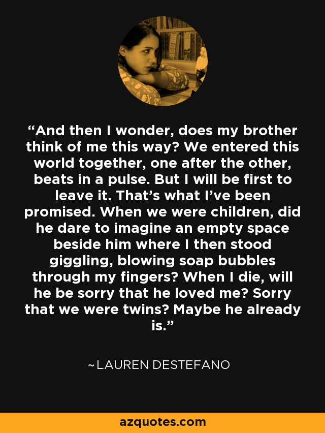 And then I wonder, does my brother think of me this way? We entered this world together, one after the other, beats in a pulse. But I will be first to leave it. That's what I've been promised. When we were children, did he dare to imagine an empty space beside him where I then stood giggling, blowing soap bubbles through my fingers? When I die, will he be sorry that he loved me? Sorry that we were twins? Maybe he already is. - Lauren DeStefano