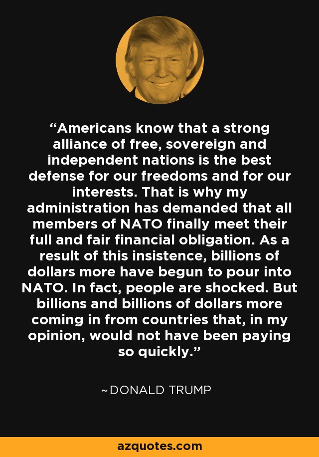 Americans know that a strong alliance of free, sovereign and independent nations is the best defense for our freedoms and for our interests. That is why my administration has demanded that all members of NATO finally meet their full and fair financial obligation. As a result of this insistence, billions of dollars more have begun to pour into NATO. In fact, people are shocked. But billions and billions of dollars more coming in from countries that, in my opinion, would not have been paying so quickly. - Donald Trump