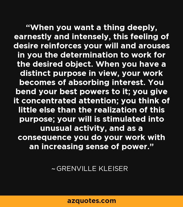 When you want a thing deeply, earnestly and intensely, this feeling of desire reinforces your will and arouses in you the determination to work for the desired object. When you have a distinct purpose in view, your work becomes of absorbing interest. You bend your best powers to it; you give it concentrated attention; you think of little else than the realization of this purpose; your will is stimulated into unusual activity, and as a consequence you do your work with an increasing sense of power. - Grenville Kleiser